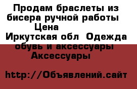 Продам браслеты из бисера ручной работы  › Цена ­ 250-500 - Иркутская обл. Одежда, обувь и аксессуары » Аксессуары   